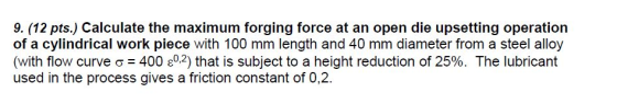 9. (12 pts.) Calculate the maximum forging force at an open die upsetting operation of a cylindrical work piece with 100 mm l