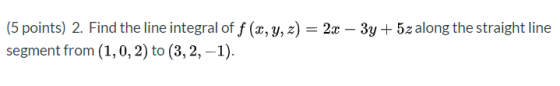(5 points) 2. Find the line integral of f (x, y, z) = 2x – 3y + 5z along the straight line segment from (1,0, 2) to (3, 2, -1