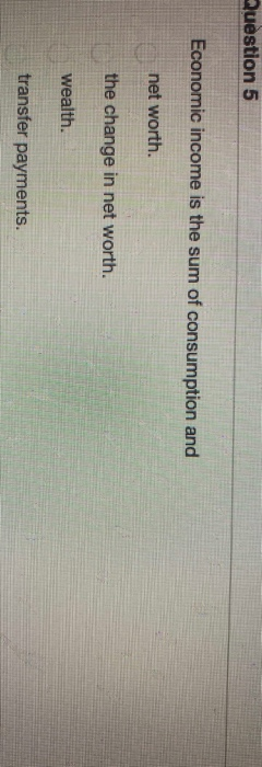 Question 5 Economic income is the sum of consumption and net worth. the change in net worth. wealth. transfer payments.