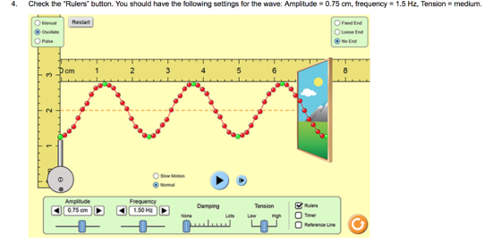 4. Check the Rulers button. You should have the following settings for the wave. Amplitude = 0.75 cm, frequency = 1.5 Hz, Tension-medium. O Fxed End O Loose End C) No End Restart Manual Osolate Pulse 2 4 O Slow Motion Norma Frequency (q)( 0.75 cm ) Damping Tension Rulers Lots Low HighTmr 1.50 Hz Reterence Uine