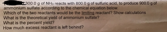 300.0 g of NH3 reacts with 800.0 g of sulfuric acid, to produce 900.0 g of ammonium sulfate according to the chemical equatio
