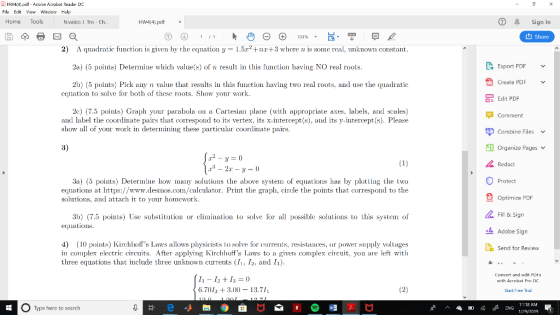 Hw4(41pdf-Adove Acrobat Reader DC File Edit V Window Help Home Tools Nvaldo J. Tro - Ch Signn t1 Share 2) A qadratic function is given by the equation y 1.5r2+nr+3 where n is some real, unknown constant 2a) (5 points) Determine which valuefs) of n result in this function having NO real roots Export PDF Create PDF 2b) (5 points) Pick any n value that results in this function having two real roots, and use the quadratic cquation to solve for both of thesc roots. Show your work. OE Edit PDF 2c) 7.5 points) Graph your parabola on a Cartesian plane (with appropriate axes, labels, and scales) and label the coordinate pairs that correspond to its vertex, its x-intercept(s), and its y-intercept(s). Please show all of your work in determiing these particular coordinate pairs. F Comment E Combine Files 3) Organize Pages v Redact 3a) (5 points) Determine how many solutions the above syste of equations has by plotting the two equations at https://www.desios.com/calculator. Print the graph, circle the points that correspond to the solutions, and attach it to your homework Protect Optimize PDF Fill & Sign Adobe Sign 3b) (7.5 points) Use substitution or climination to solve for all possible solutions to this system of equations. 4) 1 oints) Kirchhoffs Laws allows physicists to solve for s, resistancs, or power supply voltages in complex electric circuits. After applying Kirchhoffs Laws to a given complex circuit, you are left with three equations that include three unknown currents (I, I2, and I). La Send for Review Convert and edit PUHS with Acrobat Pro DC 11 12 Is-0 6.701s 3.00- 13.7/ Start Free Trial 11:18 AM Type here to search