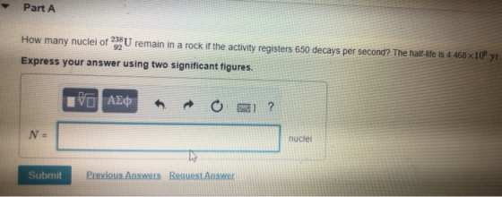 Part A How many nuclei of 238 U remain in a rock if the activity registers 650 decays per second? The half-life is 4.468x10 y