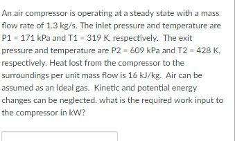 An air compressor is operating at a steady state with a mass flow rate of 1.3 kg/s. The inlet pressure and temperature are P1 171 kPa and T1 319 K, respectively. The exit pressure and temperature are P2 609 kPa and T2 428 K. respectively. Heat lost from the compressor to the surroundings per unit mass flow is 16 kJ/kg. Air can be assumed as an ideal gas. Kinetic and potential energy changes can be neglected. what is the required work input to the compressor in kW?