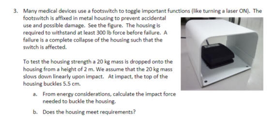 Many medical devices use a footswitch to toggle important functions (like turning a laser ON). The footswitch is affixed in metal housing to prevent accidental use and possible damage. See the figure. The housing is required to withstand at least 300 lb force before failure. A failure is a complete collapse of the housing such that the switch is affected 3. To test the housing strength a 20 kg mass is dropped onto the housing from a height of 2 m. We assume that the 20 kg mass slows down linearly upon impact. At impact, the top of the housing buckles 5.5 cm. From energy considerations, calculate the impact force needed to buckle the housing a. b. Does the housing meet requirements?