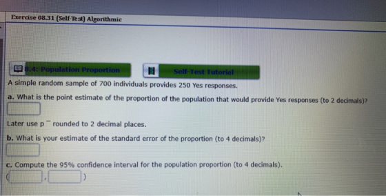Exercise 08.31 (Self Test) Algorithmic Population Proportion Self A simple random sample of 700 individuals provides 250 Yes responses. a. What is the point estimate of the proportion of the population that would provide Yes responses (to 2 decimals)? Later use p rounded to 2 decimal places. b. What is your estimate of the standard error of the proportion (to 4 decimals)? c. Compute the 95% confidence interval for the population proportion (to 4 decimals).