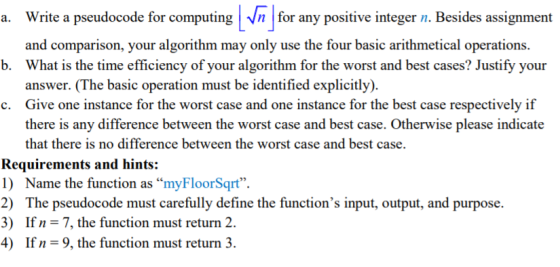 a. Write a pseudocode for computing for any positive integer n Besides assignment and comparison, your algorithm may only use the four basic arithmetical operations. What is the time efficiency of your algorithm for the worst and best cases? Justify your answer. (The basic operation must be identified explicitly). Give one instance for the worst case and one instance for the best case respectively if there is any difference between the worst case and best case. Otherwise please indicate that there is no difference between the worst case and best case. b. c. Requirements and hints: 1) Name the function as myFloorSqrt 2) The pseudocode must carefully define the functions input, output, and purpose 3) If n 7, the function must return 2. 4) If n = 9, the function must return 3.