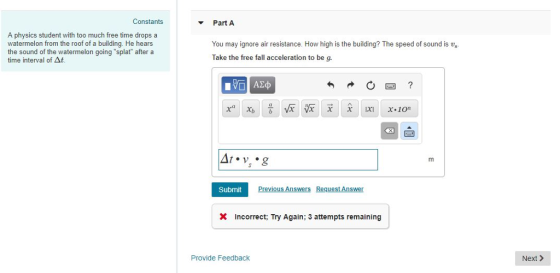 Constants Part A A physics student with too much free time drops a watermelon from the roof of a building. He hears the sound of the watermelon going splat after a time interval of At You may ignore air resistance. How high is the building? The speed of sound is vs Take the free fall acceleration to be g. Azo Submit Previous Answers Request Answer X Incorrect; Try Again; 3 attempts remaining Provide Feedback Next>