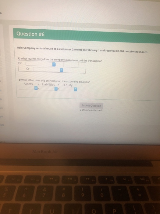 Question #6 Relo Company rents a house to a customer (tenant) on February 1 and receives $2,600 rent for the month. A) What journal entry does the company make to record the transaction? Cr B)What effect does this entry have on the accounting equation? Assets Liabilities +Equity B. B Submit Question 0 of 5 Attempts Used MacBookA