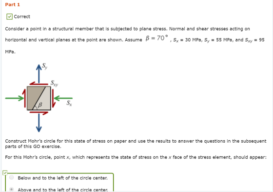 Part 1 Correct Consider a point in a structural member that is subjected to plane stress. Normal and shear stresses acting on horizontal and vertical planes at the point are shown. Assume B-70° , s, 30 MPa, S, 55 MPa, and Sy- 95 MPa Sx ty Construct Mohrs circle for this state of stress on paper and use the results to answer the questions in the subsequent parts of this GO exercise. For this Mohrs circle, point x, which represents the state of stress on the x face of the stress element, should appear: Below and to the left of the circle center. Above and to the left of the circle center.
