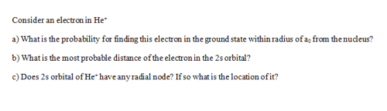 Consider an electron in He* a) What is the probability for finding this electron in the ground state within radius of a, from