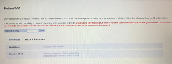 Problem 11-20 Daily demand for a product is 100 units, with a standard deviation or 15 unts The review peniod is 20 days and the lead time is 10 days. At the time of review there are 50 units in stock If 98 percent service probability is desired, how many units should be ordered? (Use Excets NORMSINVO function to find the correct critical value for the given a-level. Do not round intermediate calculations. Round r value to 2 decimal places and final answer to the nearest whole number.) Ordered quantity References Book & Resources Worksheet Difticulty Intermediate Learning Objective 20-02 Analyze how difterent inventory contol systems won Problem 11-20