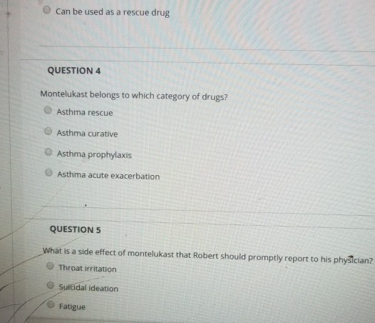 O Can be used as a rescue drug QUESTION 4 Montelukast belongs to which category of drugs? Asthma rescue Asthma curative O Asthma prophylaxis O Asthma acute exacerbation QUESTION5 What is a side effect of montelukast that Robert should promptly report to his physician? Throat irritation O Suicidal ideation Fatigue