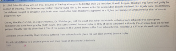 was on trial, accused of having attempted to kill the then US President Ronald Reagan. Hinckley was found not guilty by The defense psychiatric reports found him to be insane while the prosecution reports declared him legally sane. In particular, In 1982 John Hinckley reason of insanity. the defense sought to establish that brain scan results like John Hinckleys appeared in a higher percentage of schizophrenics t people his age. han of normal During Hinckley:s trial, an expert witness, Dr. Weinberger, told the court that when individuals suffering from schi computerized axial tomography (CAT) scans, the scans showed brain atrophy in 30% zophrenla were given of cases compared with only 2% of scans done on normal people. Health records show that 1.5% of the people in the United States suffer from schizophrenia. Hinckley:s CAT scan showed the probability that Hinckley suffered from schizophrenia given his CAT scan showed brain atrophy Do all calculations to 5 decimal places and then round at the end to 3 decimals 001
