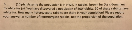 b. to white fur (a). You have discovered a population of 500 rabbits. 50 of these rabbits have white fur. How many heterozygote rabbits are there in your population? Please report your answer in number of heterozygote rabbits, not the proportion of the population. (10 pts) Assume the population is in HWE. In rabbits, brown fur (A) is dominant