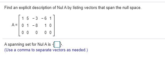 Find an explicit description of Nul A by listing vectors that span the null space. A= 1 5 -3 -6 1 01 - 8 1 0 0 0 00 0 A spann