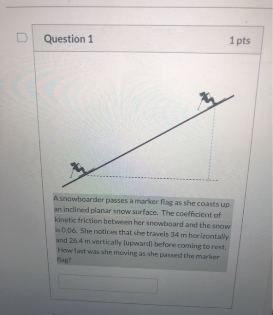 1 pts Question 1 A snowboarder passes a marker flag as she coasts up an inclined planar snow surface. The coefficient of kine