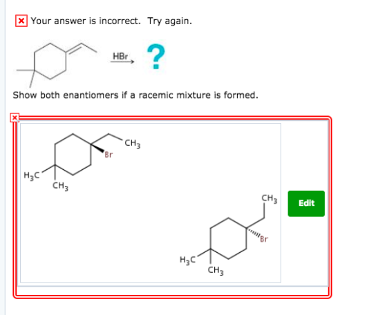 Your answer is incorrect. Try again. 2 HBr Show both enantiomers if a racemic mixture is formed CH Br CH3 CH Edit Br H3C CH3