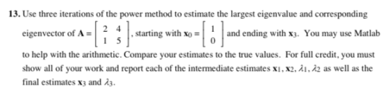 13. Use three iterations of the power method to estimate the largest eigenvalue and corresponding eigenvector of A-2 4 to help with the arithmetic. Compare your estimates to the true values. For full credit, you must show all of your work and report each of the intermediate estimates xi, x2,A1, ?2 as well as the final estimates x3 and 23 ,starting with xo and ending with x3. You may use Matlab 0