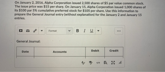 On January 2,2016, Alpha Corporation issued 2,500 shares of $5 par value common stock. The issue price was $15 per share. On January 15, Alpha Corporation issued 1,000 shares of its $100 par 5% cumulative preferred stock for $105 per share. Use this information to prepare the General Journal entry (without explanation) for the January 2 and January 15 entries. Format General Journal: Debit Credit Date Accounts