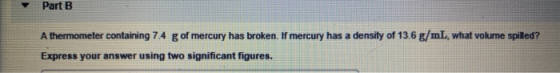 Part B A thermometer containing 7.4 g of mercury has broken. If mercury has a density of 13.6 g/mL, what volume spilled? Expr