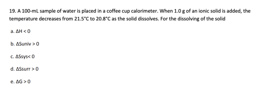 19. A 100-ml sample of water is placed in a coffee cup calorimeter. When 1.0 g of an ionic solid is added, the temperature de