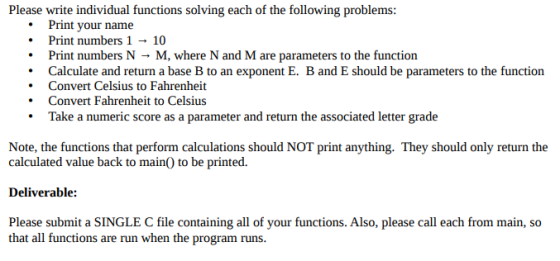Please write individual functions solving each of the following problems: Print your name Print numbers 1 → 10 Print numbers N → M, where N and M are parameters to the function .Calculate and return a base B to an exponent E. B and E should be parameters to the function Convert Celsius to Fahrenheit Convert Fahrenheit to Celsius Take a numeric score as a parameter and return the associated letter grade Note, the functions that perform calculations should NOT print anything. They should only return the calculated value back to main) to be printed. Deliverable: Please submit a SINGLE C file containing all of your functions. Also, please call each from main, so that all functions are run when the program runs