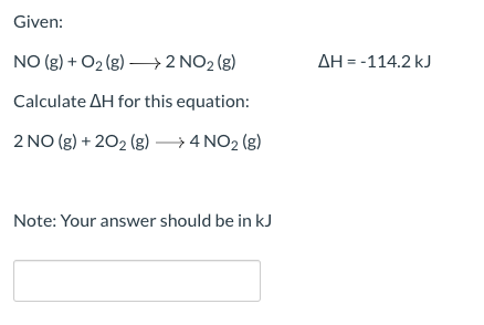 Given: NO (g) + O2(g) +2 NO2 (g) AH = -114.2 kJ Calculate AH for this equation: 2 NO(g) + 2O2(g) →4 NO2 (g) Note: Your answer