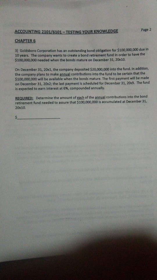 Page 2 ACCOUNTİNG2101/6101-TESTİNG YOUR KNOWLEDGE CHAPTER 6 3) Goldsboro Corporation has an outstanding bond obligation for $100,000,000 due lin 10 years. The company wants to create a bond retirement fund In order to have the $100,000,000 needed when the bonds mature on December 31, 20x10 On December 31, 20x1, the company deposited $20,000,000 into the fund. In addition, the company plans to make annual contributions into the fund to be certain that the $100,000,000 will be available when the bonds mature. The first payment will be made on December 31, 20x2; the last payment is scheduled for December 31, 20x9. The fund is expected to earn interest at 6%, compounded annually REQUIRED: Determine the amount of each of the annual contributions into the bond retirement fund needed to assure that $100,000,000 is accumulated at December 31, 20x10.
