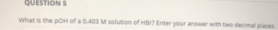 QUESTION 5 What is the pOH of a 0.403 M solution of HBr? Enter your answer with two decimal places.