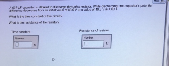 Mapd A 637-UF capacitor is allowed to discharge through a resistor. While discharging, the capacitors potential difference decreases from its of of What is the time constant of this circuit? What is the resistance of the resistor? Resistance of resistor Time constant Number Number