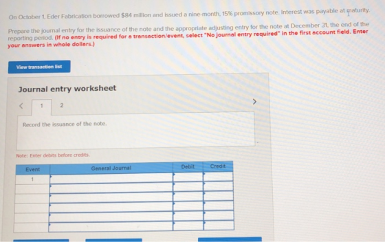 On October 1, Eder Fabrication borrowed $84 million and issued a nine-month, 15% promissory note. Interest was payable at maturity. Prepare the journal entry for the issuance of the note and the appropriate adjusting entry for the note at December reporting period. (If no entry is required for a transaction/event, select No journal your answers in whole dollers.) I entry required in the first account field. Enter View transaction list Journal entry worksheet Record the issuance of the note. Note: Enter debits before credits Event General Journal Debit Credit