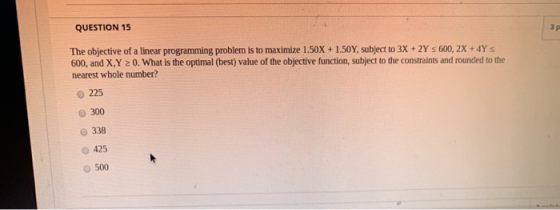 QUESTION 15 3 p The objective of a linear programming problem is to maximize 1.50X + 1.50Y, subject to 3X + 2Y = 600, 2X +4YS