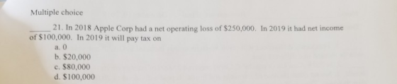 Multiple choice 21. In 2018 Apple Corp had a net operating loss of $250,000. In 2019 it had net income of $100,000. In 2019 it will pay tax on a. 0 b. $20,000 c. $80,000 d. $100,000