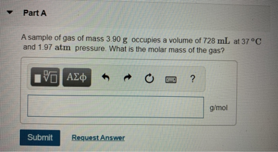 Part A A sample of gas of mass 3.90 g occupies a volume of 728 mL at 37 °C and 1.97 atm pressure. What is the molar mass of t