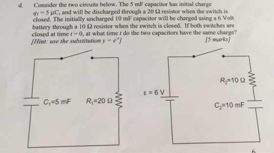 Consider the two circuits below. The 5 mF capacitor has initial charge 91-5 μC, and will be discharged through a 20 Ω resistor when the switch is closed. The initially uncharged 10 mF capacitor will be charged using a 6 Volt battery through a 10 Ω resistor when the switch is closed. If both switches are closed at time-0, at what time t do the two capacitors have the same charge? Hint: use the substitution y -eT d. [5 marks] R2-10 S2 ε=6V C1=5 mF R1-20 Ω C,-10 mF