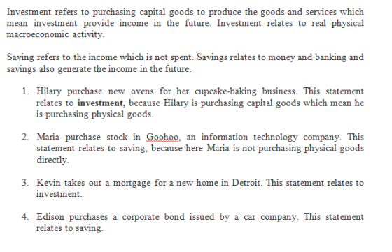 Investment refers to purchasing capital goods to produce the goods and services which mean investment provide income in the future. Investment relates to real physical macroeconomic activity Saving refers to the income which is not spent. Savings relates to money and banking and savings also generate the income in the future 1. Hilary purchase new ovens for her cupcake-baking business. This statement relates to investment, because Hilary is purchasing capital goods which mean he is purchasing physical goods. 2. Maria purchase stock in Goohoo, an information technology company. This directly 3. Kevin takes out a mortgage for a new home in Detroit. This statement relates to investment 4. Edison purchases a corporate bond issued by a car company. This statement relates to saving.