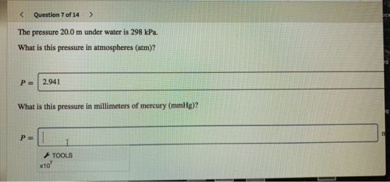 < Question 7 of 14 > The pressure 20.0 m under water is 298 kPa. What is this pressure in atmospheres (atm)? P= 2.941 What is