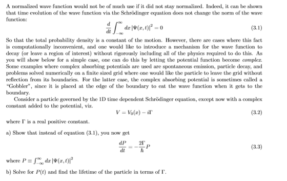 A normalized wave function would not be of much use if it did not stay normalized. Indeed, it can be shown that time evolution of the wave function via the Schrödinger equation does not change the norm of the wave function: -00 So that the total probability density is a constant of the motion. However, there are cases where this fact is computationally inconvenient, and one would like to introduce a mechanism for the wave function to decay (or leave a region of interest) without rigorously including all of the physics required to do this. As you will show below for a simple case, one can do this by letting the potential function become compler. Some examples where complex absorbing potentials are used are spontaneous emission, particle decay, an<d problems solved numerically on a finite sized grid where one would like the particle to leave the grid without reflection from its boundaries. For the latter case, the complex absorbing potential is sometimes called a Gobbler, since it is placed at the edge of the boundary to eat the wave function when it gets to the boundary. Consider a particle governed by the 1D time dependent Schrödinger equation, except now with a complex constant added to the potential, viz where Γ is a real positive constant a) Show that instead of equation (3.1), you now get (3.2) (3.3) dt b) Solve for P(t) and find the lifetime of the particle in terms of Γ.