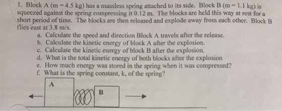 1. Block A (m 4.5 kg) has a massless spring attached to its side. Block B (m 1.1 kg) is squeezed against the spring compressing it 0.12 m. The blocks are held this way at rest for a short period of time. The blocks are then released and explode away from each other. Block B flies east at 3.8 m/s. a. Calculate the speed and direction Block A travels after the release. b. Calculate the kinetic energy of block A after the explosion. c. Calculate the kinetic energy of block B after the explosion. d. What is the total kinetic energy of both blocks after the explosion e. How much energy was stored in the spring when it was compressed? f. What is the spring constant, k, of the spring?