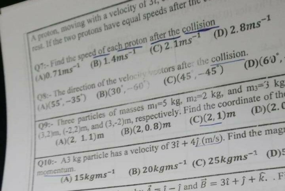A proton, moving with a velocity of 3l, rest If the two protons have equal speeds after the 07:-Find the speed of each proton after the collision A)0.71ms1 (B)1.4ms (C) 2. 1ms (D) 2.8ms 0%. The direction of the velocity vcotors after the AS5-35) (B)(30,-60) (O)(45, -45)(D)(60 0%. Three particles of masses m,-5 kg, m2 2 kg, and m3 3 kg (3.2)m, (-2,2)m, and (3,-2)m, respectively. Find the coordinate of the (A)(2 1.1)m (B)(2,0.8)m (C)(2, 1)m (D(2.0 A3 kg particle has a velocity of 31 + 41 (m/s). Find the mag 5kgms-1 (B) 20kgms-1 (C) 25kgms-1 (D)S 010:- momentum.