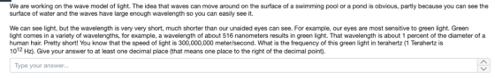 We are working on the wave model of light. The idea that waves can move around on the surface of a swimming pool or a pond is obvious, partly because you can see the surface of water and the waves have large enough wavelength so you can easily see it. We can see light, but the wavelength is very very short, much shorter than our unaided eyes can see. For example, our eyes are most sensitive to green light. Green light comes in a variety of wavelengths, for example, a wavelength of about 516 nanometers results in green light. That wavelength is about 1 percent of the diameter of a human hair. Pretty short! You know that the speed of light is 300,000,000 meter/second. What is the frequency of this green light in terahertz (1 Terahertz is 1012 Hz). Give your answer to at least one decimal place (that means one place to the right of the decimal point). Type your answer.