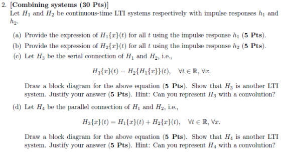 2. (Combining systems (30 Pts)] Hi and H2 be continuous-time LTI systems respectively with impulse responses hi and h2. (a) Provide the expression of Hi(r) (t) for all t using the impulse response h (5 Pts) (b) Provide the expression of H21r)(t) for all t using the impulse response h2 (5 Pts) (c)Let Hs be the serial connection of H1 and H2, i.e Draw a block diagram for the above equation 5 Pts). Show that H3 is another LTI system. Justify your answer (5 Pts). Hint: Can you represent Hs with a convolution? (d) Let H4 be the parallel connection of Њ and H2, ie, Draw a block diagram for the above equation 5 Pts). Show that Hs is another LTI system. Justify your answer (5 Pts). Hint: Can you represent Hs with a convolution?