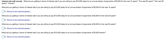 Interest rate with annuity. What are you getting in terms of interest rate if you are willing to pay $10,000 today for an annual stream of payments of $2,000 for the next 10 years? The next 20 years? The next 50 years? Forever? What are you getting in terms of interest rate if you are willing to pay $10,000 today for an annual stream of payments of $2,000 for the next 10 years? % (Round to two decimal places.) What are you getting in terms of interest rate if you are willing to pay $10,000 today for an annual stream of payments of $2,000 for the next 20 years? % (Round to two decimal places.) What are you getting in terms of interest rate if you are willing to pay $10,000 today for an annual stream of payments of $2,000 for the next 50 years? % (Round to two decimal places.) What are you getting in terms of interest rate if you are willing to pay $10,000 today for an annual stream of payments of $2,000 forever? % (Round to two decimal places.)