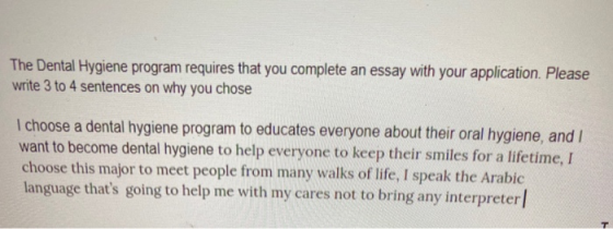 The Dental Hygiene program requires that you complete an essay with your application. Please write 3 to 4 sentences on why yo