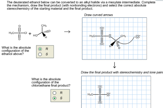 The deuterated ethanol below can be converted to an alkyl halide via a mesylate intermediate. Complete the mechanism, draw the final product (with nonbonding electrons) and select the correct absolute stereochemistry of the starting material and the final product. Draw curved arrows CHa O: HO What is the absolute configuration of the ethanol above? ( R Draw the final product with stereochemistry and lone pairs What is the absolute configuration of the chloroethane final product?