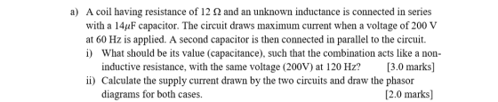 a) A coil having resistance of 12 2 and an unknown inductance is connected in series with a 14uF capacitor. The circuit draws