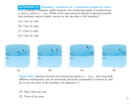 QUESTION 3.7 Boundary conditlons at a conductor-conductor Inter- ce. Consider&boundary surface between two conducting media of conduetivities σ1 and σ2, where σ,-2σ2-Which of the cases shown in Fig.Q3.2 represent possible time-invariant current density vectors on the two sides of the boundary? (A) Case (a) only. (B) Case (b) only. (C) Case (e) only (D) Case (d) only Figure Q3.2 Interface between two conducting media (σ-2 )-four cases with different combinations (not all necessarily physically meaningful) of vectors J1 and J2 on the two sides of the boundary, for Question 3.7 (E) More than one case. (F) None of the cases.