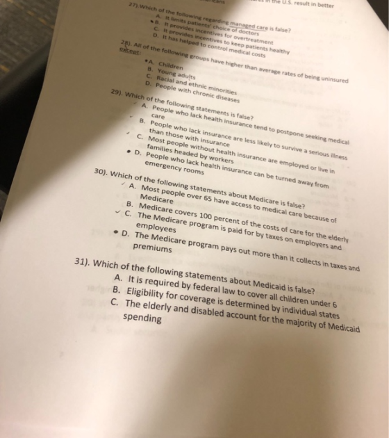 the U.S result in better 27) Which of the following rega care is false? A. It imits patients choice of doctors B. It provides incentives for overtreatment C It provides incentives to keep patients healthy D. It has helped to control medical costs 28). All of the followine eroups have higher than average rates of being uninsurd A. Children B. Young adults C. Racial and ethnic minorities D. People with chronic diseases 29). Which of the following statements is false? A. People who lack health insurance tend to postpone seeking medical B. People who lack insurance are less likely to survive a serious illness C. care than those with insurance Most people without health insurance are employed or live in families headed by workers D. People who lack health insurance can be turned away from emergency rooms 30). Which of the following statements about Medicare is false? A. Most people over 65 have access to medical care because of Medicare B. Medicare covers 100 percent of the costs of care for the elderly C. The Medicare program is paid for by taxes on employers and employees D. The Medicare program pays out more than it collects in taxes and premiums 31). Which of the following statements about Medicaid is by federal law to cover all children under 6 A. It is required B. Eligibility for coverage is determined by individual states C. The elderly and disabled account for the majority of Medicaid spending