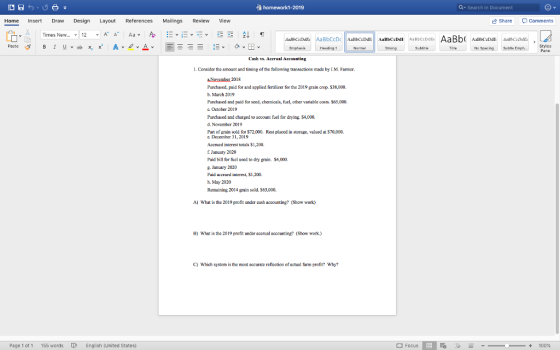 à homework1-2019 a Search in Document Home Insert Draw Design Layout References Mailings Review View Share P comments 龟.da | Times New v 12 v AA Aa v Ap -v-v-v -- 2+ Heading 1 Strong No SpscingSube E Cash vs. Acerual Accounting 1, Consider the amount and timing of the following transactions made by I.M. Farmer Novembat 2018 Purchased, paid for and applied fertilizer for the 2019 grain crop $38,000. b. March 2019 Purchased and paid for seed, chemicals, fuel, other variable costs. $65,000 c. Oetober 2019 Purchased and charged to account fuel for drying. $4,000. d. November 2019 Part of grain sold for S72,000. Rest placed in storage, valued at S70,000. e. December 31, 2019 Accrued interest totals $1,200, f January 2020 Paid bill for fuel used to dry grain $4,000 8. January 2020 Paid accrued interest, $1,200. h. May 2020 Remaining 2014 grain sold. S65,000. A) What is the 2019 profit under cash accounting? (Show work) B) What is the 2019 profit under accrual accounting? (Show work.) C) Which system is the most accurate reflection of actual farm profit? Why Page 1 of 1 155 words English | United States) Focus + 100%